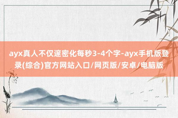 ayx真人不仅邃密化每秒3-4个字-ayx手机版登录(综合)官方网站入口/网页版/安卓/电脑版