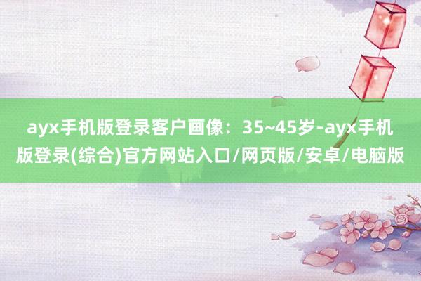 ayx手机版登录客户画像：35~45岁-ayx手机版登录(综合)官方网站入口/网页版/安卓/电脑版