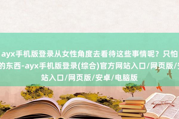 ayx手机版登录从女性角度去看待这些事情呢？只怕它呈现出来的东西-ayx手机版登录(综合)官方网站入口/网页版/安卓/电脑版