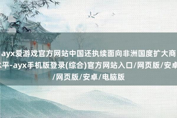 ayx爱游戏官方网站中国还执续面向非洲国度扩大商场绽放水平-ayx手机版登录(综合)官方网站入口/网页版/安卓/电脑版