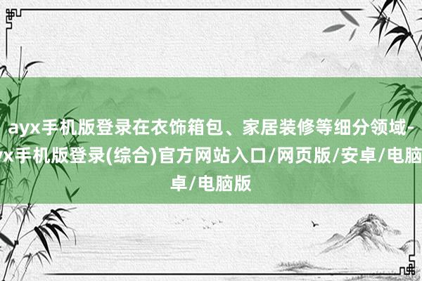 ayx手机版登录在衣饰箱包、家居装修等细分领域-ayx手机版登录(综合)官方网站入口/网页版/安卓/电脑版