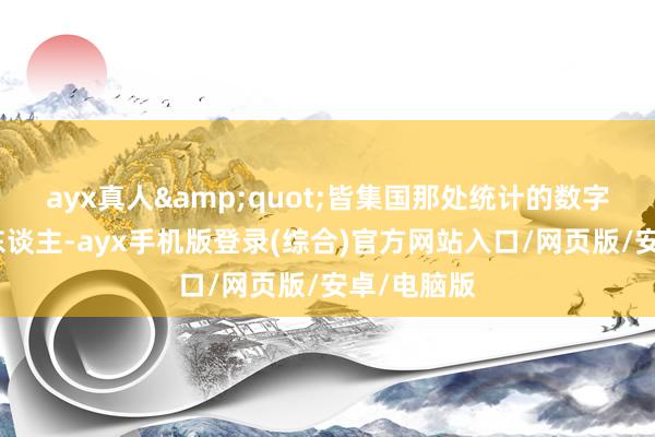 ayx真人&quot;皆集国那处统计的数字看着就吓东谈主-ayx手机版登录(综合)官方网站入口/网页版/安卓/电脑版