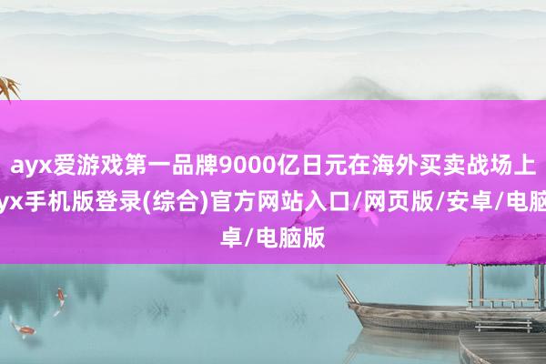 ayx爱游戏第一品牌9000亿日元在海外买卖战场上-ayx手机版登录(综合)官方网站入口/网页版/安卓/电脑版