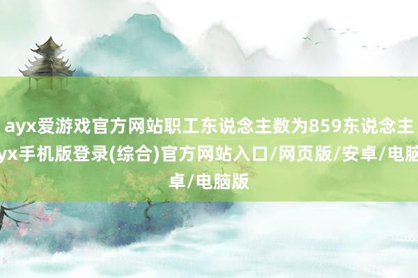 ayx爱游戏官方网站职工东说念主数为859东说念主-ayx手机版登录(综合)官方网站入口/网页版/安卓/电脑版