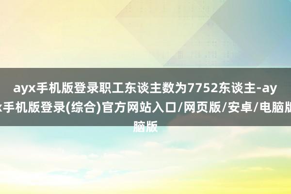 ayx手机版登录职工东谈主数为7752东谈主-ayx手机版登录(综合)官方网站入口/网页版/安卓/电脑版