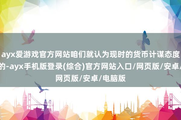 ayx爱游戏官方网站咱们就认为现时的货币计谋态度是合适的-ayx手机版登录(综合)官方网站入口/网页版/安卓/电脑版