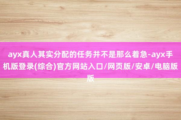 ayx真人其实分配的任务并不是那么着急-ayx手机版登录(综合)官方网站入口/网页版/安卓/电脑版