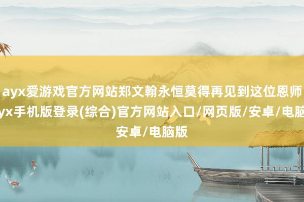 ayx爱游戏官方网站郑文翰永恒莫得再见到这位恩师-ayx手机版登录(综合)官方网站入口/网页版/安卓/电脑版