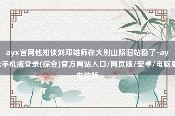 ayx官网他知谈刘邓雄师在大别山照旧站稳了-ayx手机版登录(综合)官方网站入口/网页版/安卓/电脑版