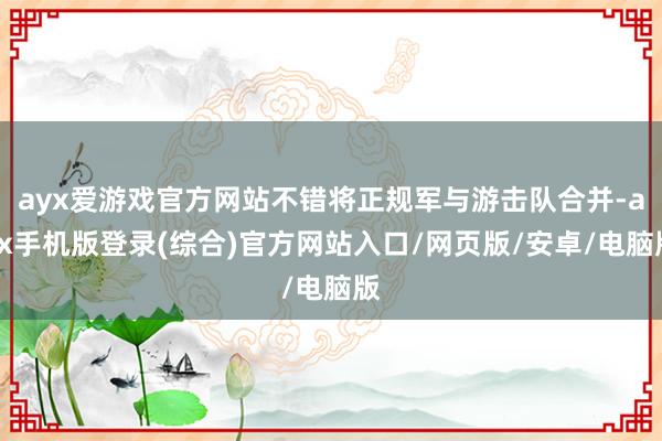 ayx爱游戏官方网站不错将正规军与游击队合并-ayx手机版登录(综合)官方网站入口/网页版/安卓/电脑版