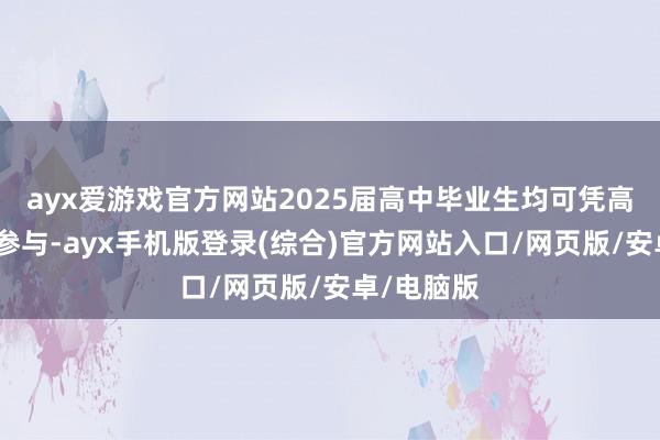 ayx爱游戏官方网站2025届高中毕业生均可凭高考准考据参与-ayx手机版登录(综合)官方网站入口/网页版/安卓/电脑版