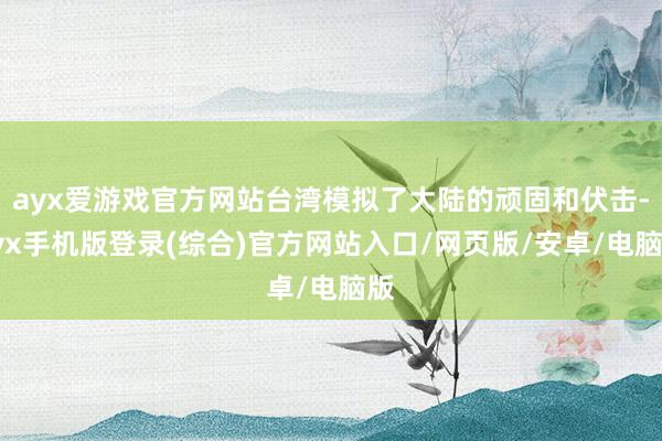 ayx爱游戏官方网站台湾模拟了大陆的顽固和伏击-ayx手机版登录(综合)官方网站入口/网页版/安卓/电脑版