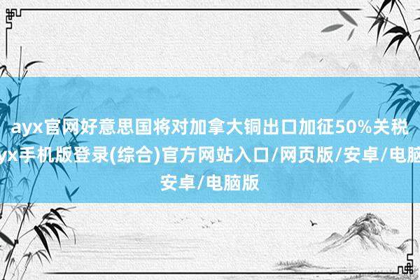 ayx官网好意思国将对加拿大铜出口加征50%关税-ayx手机版登录(综合)官方网站入口/网页版/安卓/电脑版