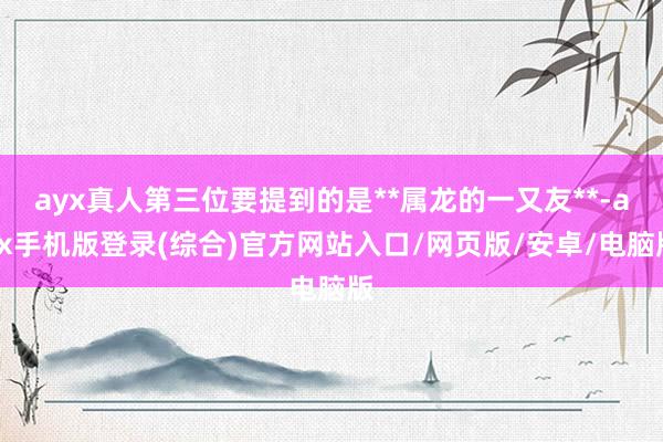 ayx真人第三位要提到的是**属龙的一又友**-ayx手机版登录(综合)官方网站入口/网页版/安卓/电脑版