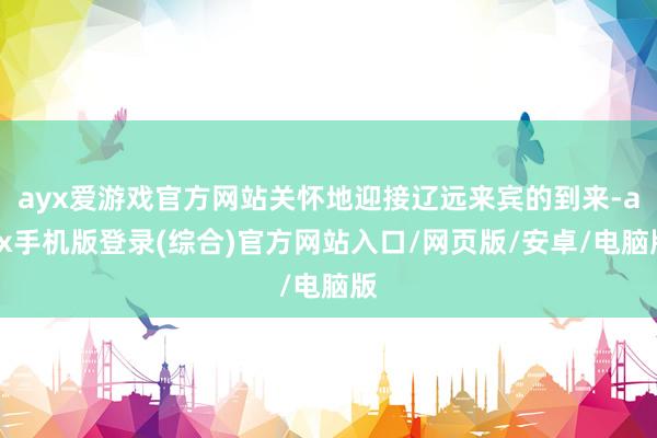ayx爱游戏官方网站关怀地迎接辽远来宾的到来-ayx手机版登录(综合)官方网站入口/网页版/安卓/电脑版
