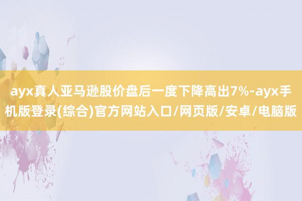 ayx真人亚马逊股价盘后一度下降高出7%-ayx手机版登录(综合)官方网站入口/网页版/安卓/电脑版