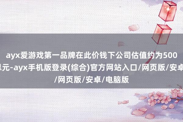 ayx爱游戏第一品牌在此价钱下公司估值约为500亿好意思元-ayx手机版登录(综合)官方网站入口/网页版/安卓/电脑版