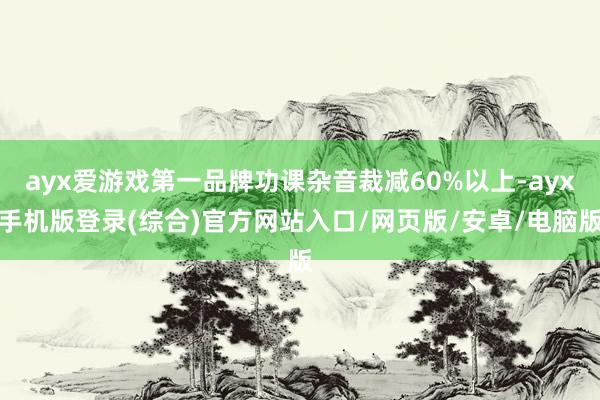 ayx爱游戏第一品牌功课杂音裁减60%以上-ayx手机版登录(综合)官方网站入口/网页版/安卓/电脑版
