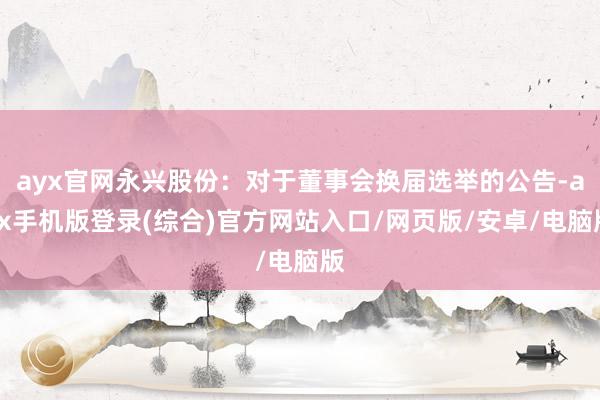 ayx官网永兴股份：对于董事会换届选举的公告-ayx手机版登录(综合)官方网站入口/网页版/安卓/电脑版