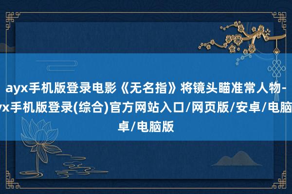 ayx手机版登录电影《无名指》将镜头瞄准常人物-ayx手机版登录(综合)官方网站入口/网页版/安卓/电脑版