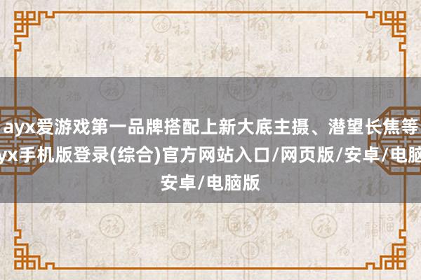 ayx爱游戏第一品牌搭配上新大底主摄、潜望长焦等-ayx手机版登录(综合)官方网站入口/网页版/安卓/电脑版