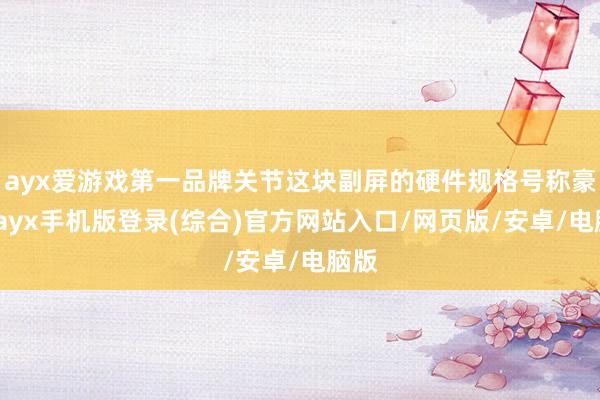ayx爱游戏第一品牌关节这块副屏的硬件规格号称豪华-ayx手机版登录(综合)官方网站入口/网页版/安卓/电脑版