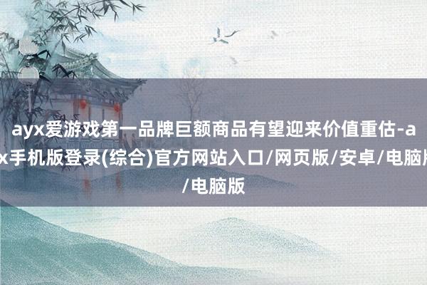 ayx爱游戏第一品牌巨额商品有望迎来价值重估-ayx手机版登录(综合)官方网站入口/网页版/安卓/电脑版