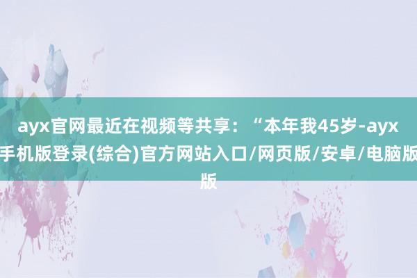 ayx官网最近在视频等共享:“本年我45岁-ayx手机版登录(综合)官方网站入口/网页版/安卓/电脑版