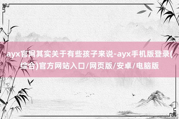 ayx官网其实关于有些孩子来说-ayx手机版登录(综合)官方网站入口/网页版/安卓/电脑版
