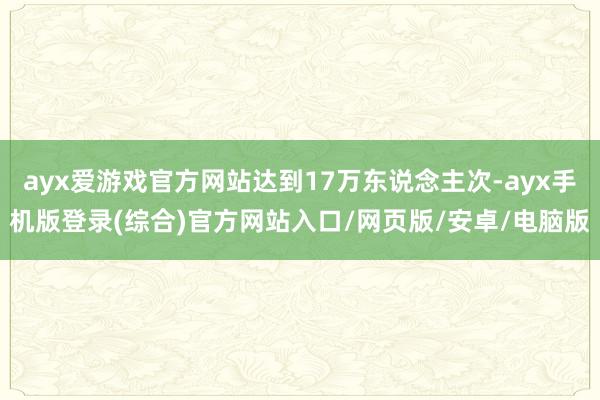 ayx爱游戏官方网站达到17万东说念主次-ayx手机版登录(综合)官方网站入口/网页版/安卓/电脑版