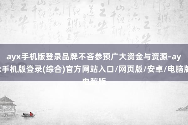 ayx手机版登录品牌不吝参预广大资金与资源-ayx手机版登录(综合)官方网站入口/网页版/安卓/电脑版