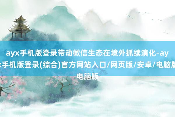 ayx手机版登录带动微信生态在境外抓续演化-ayx手机版登录(综合)官方网站入口/网页版/安卓/电脑版