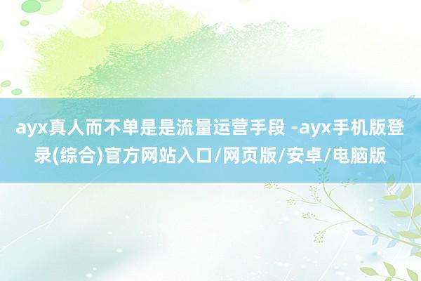 ayx真人而不单是是流量运营手段 -ayx手机版登录(综合)官方网站入口/网页版/安卓/电脑版