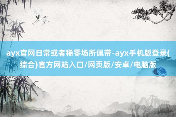 ayx官网日常或者稀零场所佩带-ayx手机版登录(综合)官方网站入口/网页版/安卓/电脑版