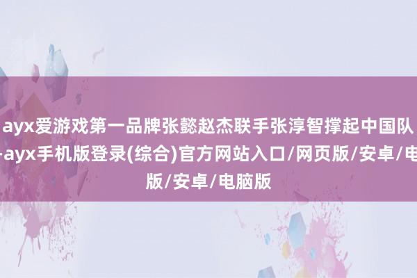 ayx爱游戏第一品牌张懿赵杰联手张淳智撑起中国队进攻-ayx手机版登录(综合)官方网站入口/网页版/安卓/电脑版