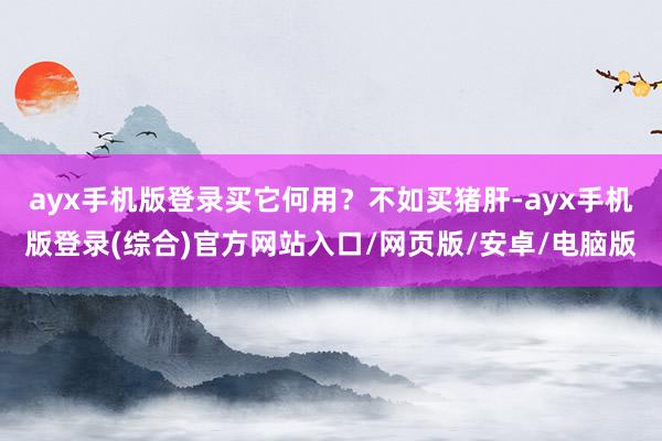 ayx手机版登录买它何用?不如买猪肝-ayx手机版登录(综合)官方网站入口/网页版/安卓/电脑版