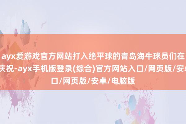 ayx爱游戏官方网站打入绝平球的青岛海牛球员们在场边激情庆祝-ayx手机版登录(综合)官方网站入口/网页版/安卓/电脑版