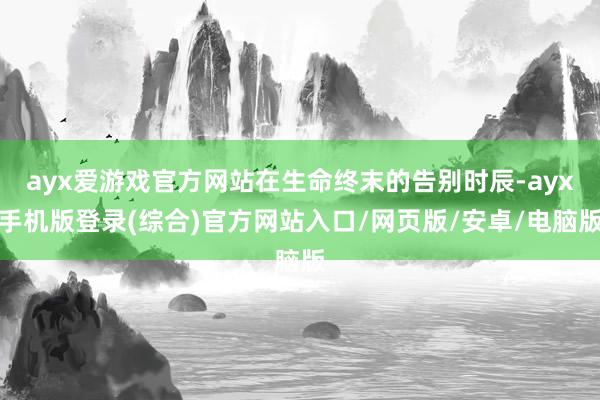 ayx爱游戏官方网站在生命终末的告别时辰-ayx手机版登录(综合)官方网站入口/网页版/安卓/电脑版