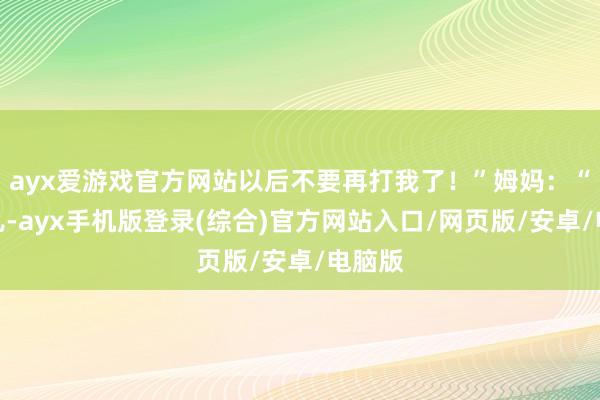 ayx爱游戏官方网站以后不要再打我了!”姆妈:“没事儿-ayx手机版登录(综合)官方网站入口/网页版/安卓/电脑版