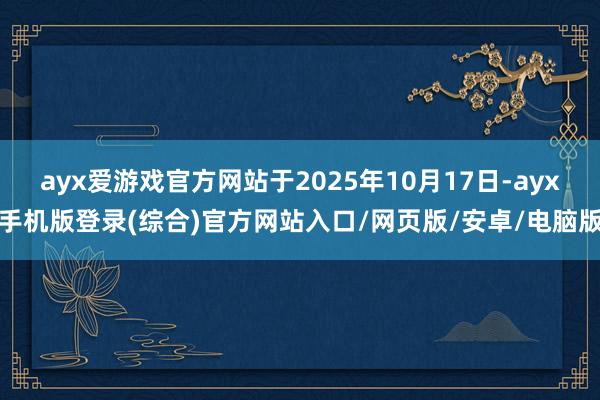 ayx爱游戏官方网站于2025年10月17日-ayx手机版登录(综合)官方网站入口/网页版/安卓/电脑版