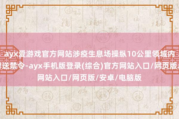 ayx爱游戏官方网站涉疫生息场操纵10公里领域内立即合手走时送禁令-ayx手机版登录(综合)官方网站入口/网页版/安卓/电脑版