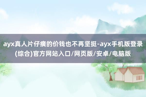ayx真人片仔癀的价钱也不再坚挺-ayx手机版登录(综合)官方网站入口/网页版/安卓/电脑版