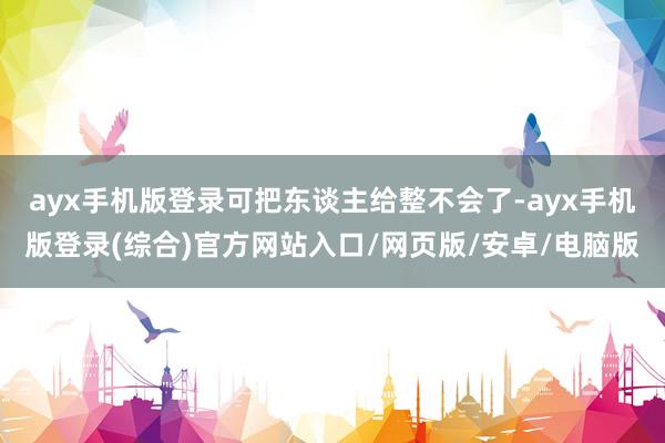 ayx手机版登录可把东谈主给整不会了-ayx手机版登录(综合)官方网站入口/网页版/安卓/电脑版