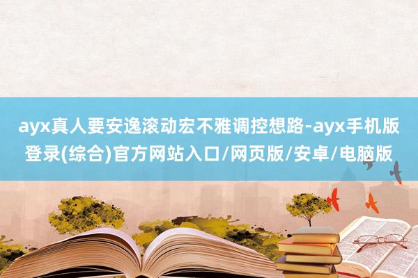 ayx真人要安逸滚动宏不雅调控想路-ayx手机版登录(综合)官方网站入口/网页版/安卓/电脑版