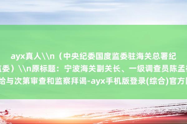 ayx真人\n（中央纪委国度监委驻海关总署纪检监察组、辽宁省纪委监委）\n原标题：宁波海关副关长、一级调查员陈孟裕给与次第审查和监察拜谒-ayx手机版登录(综合)官方网站入口/网页版/安卓/电脑版