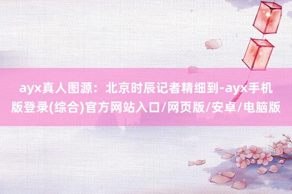 ayx真人图源：北京时辰　　记者精细到-ayx手机版登录(综合)官方网站入口/网页版/安卓/电脑版