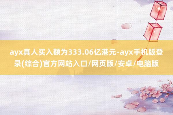 ayx真人买入额为333.06亿港元-ayx手机版登录(综合)官方网站入口/网页版/安卓/电脑版