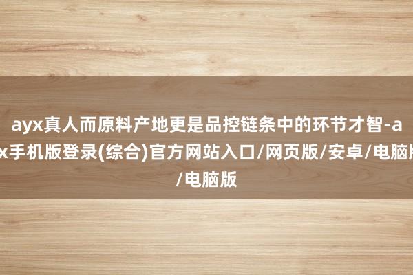 ayx真人而原料产地更是品控链条中的环节才智-ayx手机版登录(综合)官方网站入口/网页版/安卓/电脑版