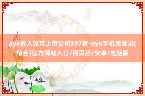 ayx真人深市上市公司397家-ayx手机版登录(综合)官方网站入口/网页版/安卓/电脑版