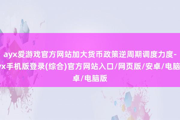 ayx爱游戏官方网站加大货币政策逆周期调度力度-ayx手机版登录(综合)官方网站入口/网页版/安卓/电脑版